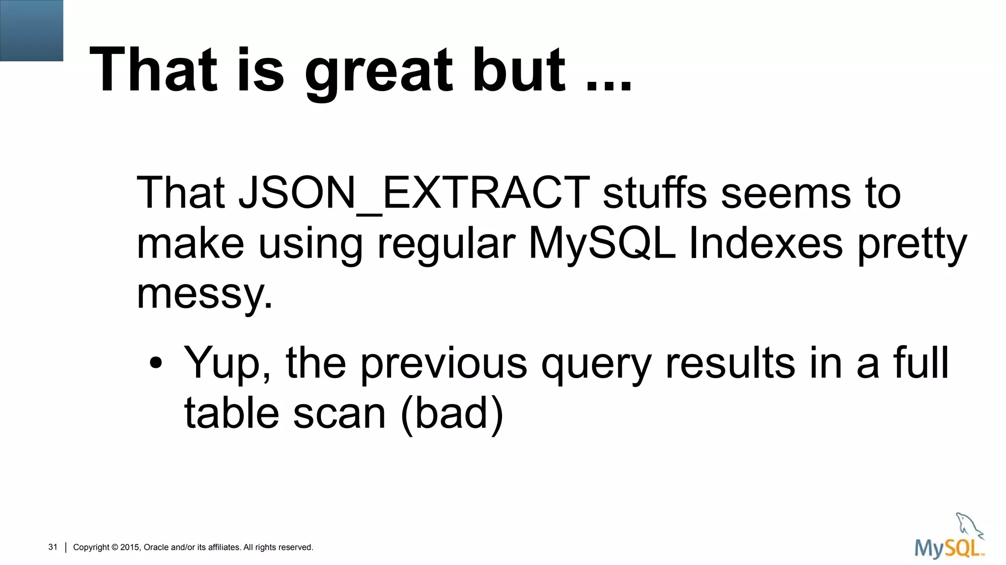 Copyright © 2015, Oracle and/or its affiliates. All rights reserved.31
That is great but ...
That JSON_EXTRACT stuffs seems to
make using regular MySQL Indexes pretty
messy.
● Yup, the previous query results in a full
table scan (bad)
 