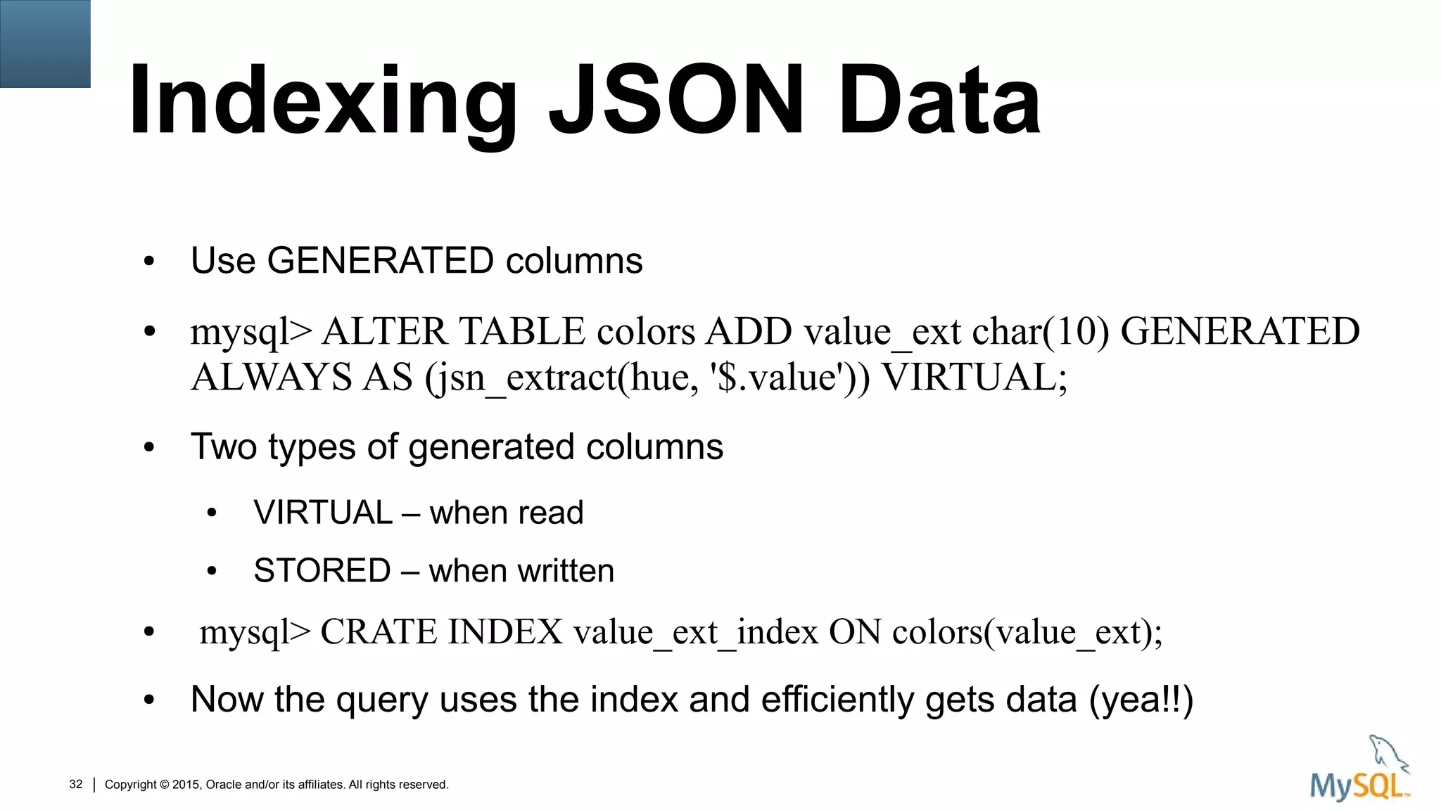 Copyright © 2015, Oracle and/or its affiliates. All rights reserved.32
Indexing JSON Data
● Use GENERATED columns
● mysql> ALTER TABLE colors ADD value_ext char(10) GENERATED
ALWAYS AS (jsn_extract(hue, '$.value')) VIRTUAL;
● Two types of generated columns
● VIRTUAL – when read
● STORED – when written
● mysql> CRATE INDEX value_ext_index ON colors(value_ext);
● Now the query uses the index and efficiently gets data (yea!!)
 