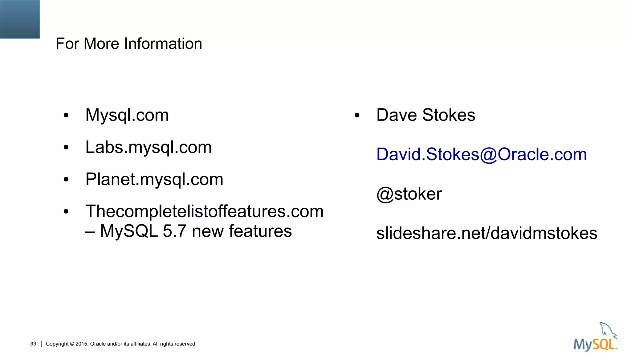 Copyright © 2015, Oracle and/or its affiliates. All rights reserved.33
For More Information
● Mysql.com
● Labs.mysql.com
● Planet.mysql.com
● Thecompletelistoffeatures.com
– MySQL 5.7 new features
● Dave Stokes
David.Stokes@Oracle.com
@stoker
slideshare.net/davidmstokes
 