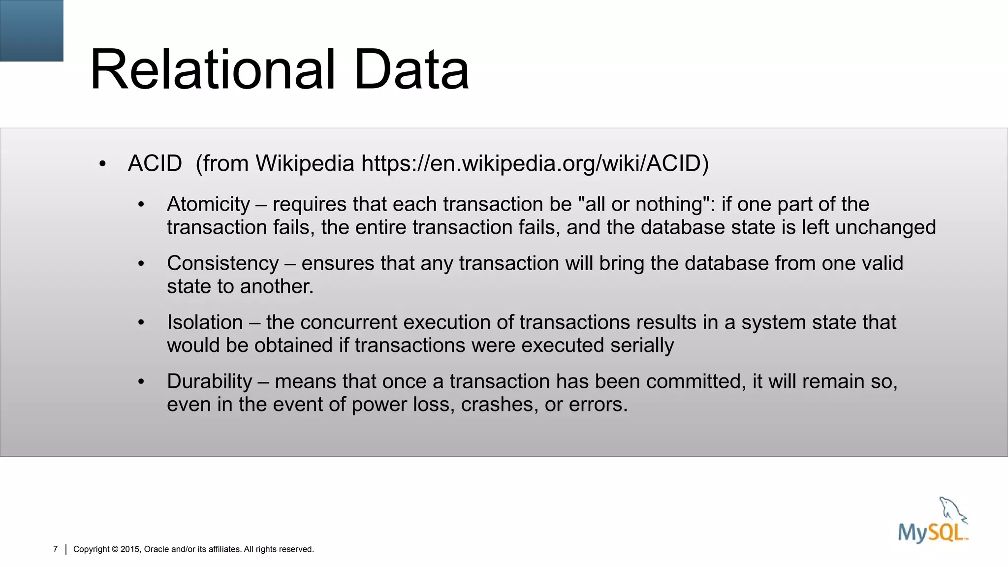 Copyright © 2015, Oracle and/or its affiliates. All rights reserved.7
Relational Data
● ACID (from Wikipedia https://en.wikipedia.org/wiki/ACID)
● Atomicity – requires that each transaction be "all or nothing": if one part of the
transaction fails, the entire transaction fails, and the database state is left unchanged
● Consistency – ensures that any transaction will bring the database from one valid
state to another.
● Isolation – the concurrent execution of transactions results in a system state that
would be obtained if transactions were executed serially
● Durability – means that once a transaction has been committed, it will remain so,
even in the event of power loss, crashes, or errors.
 