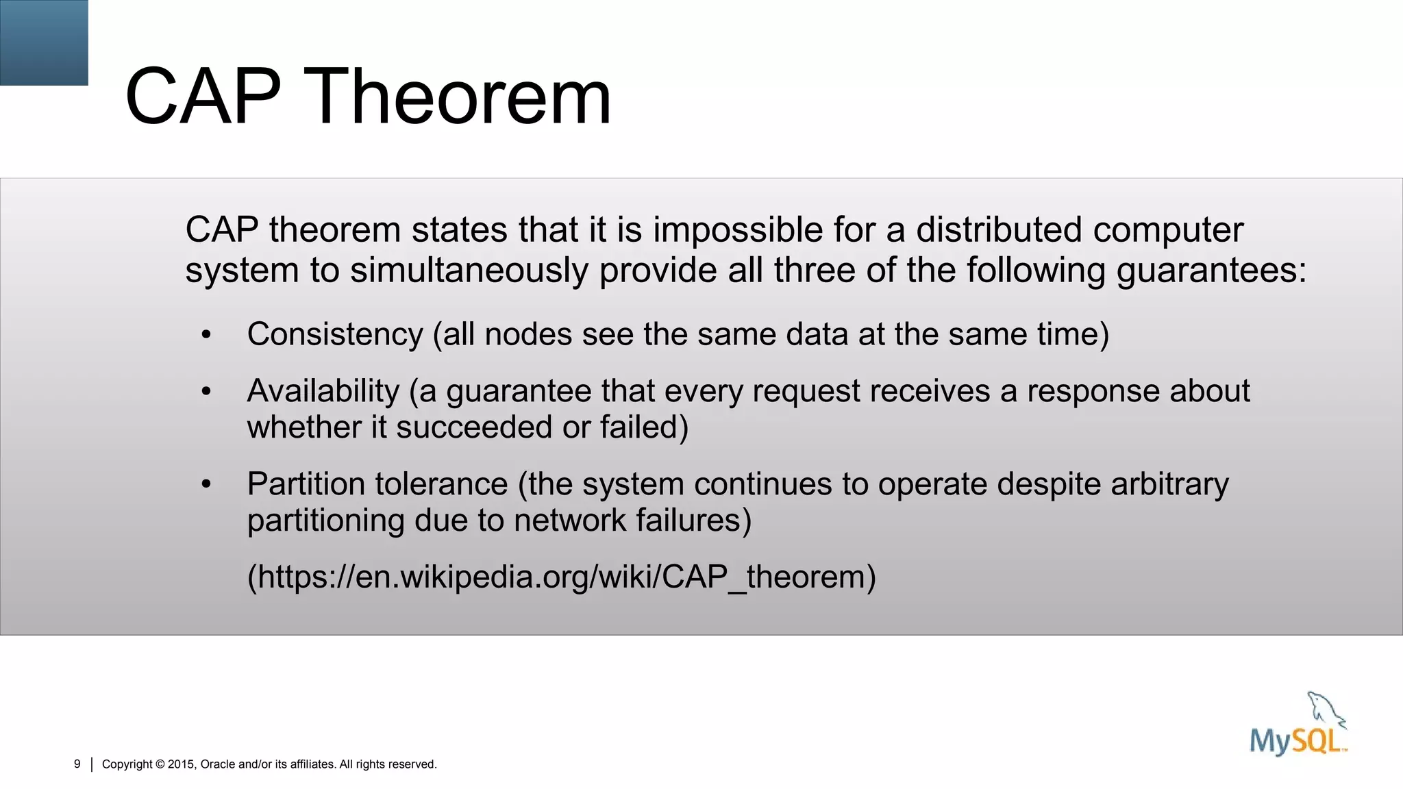 Copyright © 2015, Oracle and/or its affiliates. All rights reserved.9
CAP Theorem
CAP theorem states that it is impossible for a distributed computer
system to simultaneously provide all three of the following guarantees:
● Consistency (all nodes see the same data at the same time)
● Availability (a guarantee that every request receives a response about
whether it succeeded or failed)
● Partition tolerance (the system continues to operate despite arbitrary
partitioning due to network failures)
(https://en.wikipedia.org/wiki/CAP_theorem)
 