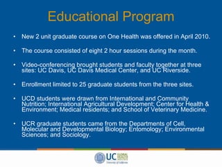 Educational Program New 2 unit graduate course on One Health was offered in April 2010. The course consisted of eight 2 hour sessions during the month. Video-conferencing brought students and faculty together at three sites: UC Davis, UC Davis Medical Center, and UC Riverside. Enrollment limited to 25 graduate students from the three sites. UCD students were drawn from International and Community Nutrition; International Agricultural Development; Center for Health & Environment; Medical residents; and School of Veterinary Medicine.  UCR graduate students came from the Departments of Cell, Molecular and Developmental Biology; Entomology; Environmental Sciences; and Sociology. 