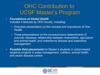 OHC Contribution to  UCSF Master’s Program Foundations of Global Health Includes 4 lectures by OHC faculty, including: Overview presentation on the concept and importance of One Health Three presentations on the socioeconomic determinants of zoonotic diseases; relationship between malnutrition, agriculture and animal health; and waterborne disease and watershed management. Possible field placements   for Master’s students in action-based research projects in water management, nutrition, animal health, and vector disease control. 