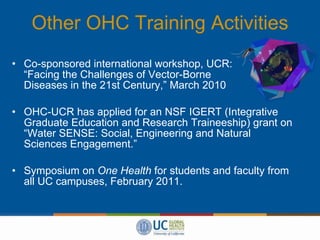 Other OHC Training Activities Co-sponsored international workshop, UCR:    “Facing the Challenges of Vector-Borne  Diseases in the 21st Century,” March 2010 OHC-UCR has applied for an NSF IGERT (Integrative Graduate Education and Research Traineeship) grant on “Water SENSE: Social, Engineering and Natural Sciences Engagement.” Symposium on  One Health  for students and faculty from all UC campuses, February 2011. 
