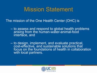 Mission Statement The mission of the One Health Center (OHC) is to assess and respond to global health problems arising from the human-water-animal-food interface, and to design, implement, and evaluate practical, cost-effective, and sustainable solutions that focus on the foundations of health in collaboration with local partners.  