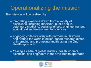 Operationalizing the mission The mission will be realized by: integrating expertise  drawn from a variety of disciplines, including medicine, public health, veterinary medicine, social sciences, engineering, and agricultural and environmental sciences engaging collaboratively  with partners in California and around the world in action-based research aimed at improving and promoting health using the One Health approach training  a cadre of global leaders, health workers, scientists, and engineers in the One Health approach 