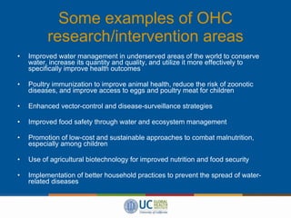 Some examples of OHC research/intervention areas Improved water management in underserved areas of the world to conserve water, increase its quantity and quality, and utilize it more effectively to specifically improve health outcomes Poultry immunization to improve animal health, reduce the risk of zoonotic diseases, and improve access to eggs and poultry meat for children Enhanced vector-control and disease-surveillance strategies Improved food safety through water and ecosystem management Promotion of low-cost and sustainable approaches to combat malnutrition, especially among children Use of agricultural biotechnology for improved nutrition and food security Implementation of better household practices to prevent the spread of water-related diseases 