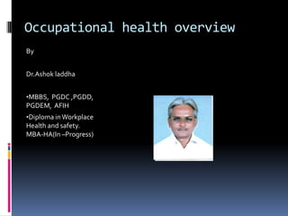 Occupational health overview
By
Dr.Ashok laddha
•MBBS, PGDC ,PGDD,

PGDEM, AFIH
•Diploma in Workplace
Health and safety.
MBA-HA(In –Progress)

 