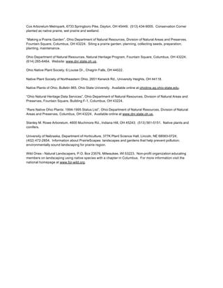 Cox Arboretum Metropark, 6733 Springboro Pike, Dayton, OH 45449; (513) 434-9005. Conservation Corner
planted as native prairie, wet prairie and wetland.

“Making a Prairie Garden”, Ohio Department of Natural Resources, Division of Natural Areas and Preserves,
Fountain Square, Columbus, OH 43224. Siting a prairie garden, planning, collecting seeds, preparation,
planting, maintenance.

Ohio Department of Natural Resources, Natural Heritage Program, Fountain Square, Columbus, OH 43224;
(614) 265-6464. Website: www.dnr.state.oh.us.

Ohio Native Plant Society, 6 Louise Dr., Chagrin Falls, OH 44022.

Native Plant Society of Northeastern Ohio, 2651 Kerwick Rd., University Heights, OH 44118.

Native Plants of Ohio, Bulletin 865, Ohio State University. Available online at ohioline.ag.ohio-state.edu.

“Ohio Natural Heritage Data Services”, Ohio Department of Natural Resources, Division of Natural Areas and
Preserves, Fountain Square, Building F-1, Columbus, OH 43224.

“Rare Native Ohio Plants: 1994-1995 Status List”, Ohio Department of Natural Resources, Division of Natural
Areas and Preserves, Columbus, OH 43224. Available online at www.dnr.state.oh.us.

Stanley M. Rowe Arboretum, 4600 Muchmore Rd., Indiana Hill, OH 45243; (513) 561-5151. Native plants and
conifers.

University of Nebraska, Department of Horticulture, 377K Plant Science Hall, Lincoln, NE 68583-0724;
(402) 472-2854. Information about PrairieScapes: landscapes and gardens that help prevent pollution;
environmentally sound landscaping for prairie region.

Wild Ones - Natural Landscapers, P.O. Box 23576, Milwaukee, WI 53223. Non-profit organization educating
members on landscaping using native species with a chapter in Columbus. For more information visit the
national homepage at www.for-wild.org.
 