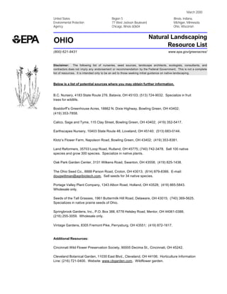 March 2000
United States                            Region 5                                     Illinois, Indiana,
Environmental Protection                 77 West Jackson Boulevard                    Michigan, Minnesota,
Agency                                   Chicago, Illinois 60604                      Ohio, Wisconsin


                                                                     Natural Landscaping
OHIO                                                                       Resource List
(800) 621-8431                                                                    www.epa.gov/greenacres/



Disclaimer: The following list of nurseries, seed sources, landscape architects, ecologists, consultants, and
contractors does not imply any endorsement or recommendation by the Federal Government. This is not a complete
list of resources. It is intended only to be an aid to those seeking initial guidance on native landscaping.



Below is a list of potential sources where you may obtain further information.


B.C. Nursery, 4183 State Route 276, Batavia, OH 45103; (513) 724-9032. Specialize in fruit
trees for wildlife.

Bostdorff’s Greenhouse Acres, 18862 N. Dixie Highway, Bowling Green, OH 43402;
(419) 353-7858.

Calico, Sage and Tyme, 115 Clay Street, Bowling Green, OH 43402; (419) 352-5417.

Earthscapes Nursery, 10403 State Route 48, Loveland, OH 45140; (513) 683-0144.

Klotz’s Flower Farm, Napoleon Road, Bowling Green, OH 43402; (419) 353-8381.

Land Reformers, 35703 Loop Road, Rutland, OH 45775; (740) 742-3478. Sell 100 native
species and grow 300 species. Specialize in native plants.

Oak Park Garden Center, 3131 Wilkens Road, Swanton, OH 43558; (419) 825-1438.

The Ohio Seed Co., 8888 Parson Road, Croton, OH 43013; (614) 879-8366. E-mail:
dougwittman@agribiotech.com. Sell seeds for 34 native species.

Portage Valley Plant Company, 1343 Albon Road, Holland, OH 43528; (419) 865-5843.
Wholesale only.

Seeds of the Tall Grasses, 1961 Buttermilk Hill Road, Delaware, OH 43015; (740) 369-5625.
Specializes in native prairie seeds of Ohio.

Springbrook Gardens, Inc., P.O. Box 388, 6778 Helsley Road, Mentor, OH 44061-0388;
(216) 255-3059. Wholesale only.

Vintage Gardens, 8305 Fremont Pike, Perrysburg, OH 43551; (419) 872-1617.



Additional Resources:

Cincinnati Wild Flower Preservation Society, 90005 Decima St., Cincinnati, OH 45242.

Cleveland Botanical Garden, 11030 East Blvd., Cleveland, OH 44106; Horticulture Information
Line: (216) 721-0400. Website: www.cbgarden.com. Wildflower garden.
 