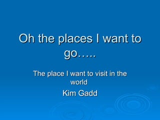 Oh the places I want to go….. The place I want to visit in the world  Kim Gadd 