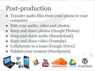 Post-production
● Transfer audio files from your phone to your
computer.
● Edit your audio, video and photos.
● Keep and share photos (Google Photos).
● Keep and share audio (Soundcloud).
● Keep and share video (Youtube).
● Collaborate in a team (Google Drive).
● Publish your content (Wordpress).
 