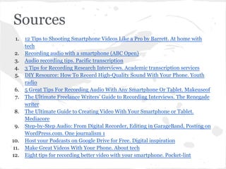 Sources
1. 12 Tips to Shooting Smartphone Videos Like a Pro by Barrett. At home with
tech
2. Recording audio with a smartphone (ABC Open)
3. Audio recording tips. Pacific transcription
4. 3 Tips for Recording Research Interviews. Academic transcription services
5. DIY Resource: How To Record High-Quality Sound With Your Phone. Youth
radio
6. 5 Great Tips For Recording Audio With Any Smartphone Or Tablet. Makeuseof
7. The Ultimate Freelance Writers’ Guide to Recording Interviews. The Renegade
writer
8. The Ultimate Guide to Creating Video With Your Smartphone or Tablet.
Mediacore
9. Step-by-Step Audio: From Digital Recorder, Editing in GarageBand, Posting on
WordPress.com. One journalism 1
10. Host your Podcasts on Google Drive for Free. Digital inspiration
11. Make Great Videos With Your Phone. About tech
12. Eight tips for recording better video with your smartphone. Pocket-lint
 