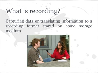 What is recording?
Capturing data or translating information to a
recording format stored on some storage
medium.
 