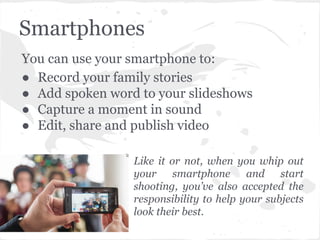 Smartphones
You can use your smartphone to:
● Record your family stories
● Add spoken word to your slideshows
● Capture a moment in sound
● Edit, share and publish video
Like it or not, when you whip out
your smartphone and start
shooting, you’ve also accepted the
responsibility to help your subjects
look their best.
 