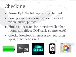 Checking
● Power Up! The battery is fully charged
● Your phone has enough space to record
video, audio, photos
● Find a quiet place for interviews (kitchen,
room, car, office; NOT park, square, café)
● Check, download all necessary recording
apps, practice to use it!
 