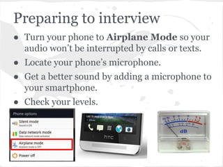 Preparing to interview
● Turn your phone to Airplane Mode so your
audio won’t be interrupted by calls or texts.
● Locate your phone’s microphone.
● Get a better sound by adding a microphone to
your smartphone.
● Check your levels.
 