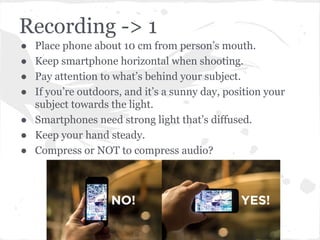 Recording -> 1
● Place phone about 10 cm from person’s mouth.
● Keep smartphone horizontal when shooting.
● Pay attention to what’s behind your subject.
● If you’re outdoors, and it’s a sunny day, position your
subject towards the light.
● Smartphones need strong light that’s diffused.
● Keep your hand steady.
● Compress or NOT to compress audio?
 