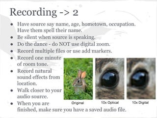 Recording -> 2
● Have source say name, age, hometown, occupation.
Have them spell their name.
● Be silent when source is speaking.
● Do the dance - do NOT use digital zoom.
● Record multiple files or use add markers.
● Record one minute
of room tone.
● Record natural
sound effects from
location.
● Walk closer to your
audio source.
● When you are
finished, make sure you have a saved audio file.
 