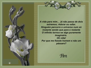 A vida para mim... Já não passa de dois extremos; Adorar ou odiar. Ninguém percorre o universo num só instante sendo que para o restante O infinito tornou-se algo puramente imaginário.  Oh vida! Por que me fizeste homem e não um pássaro? Fim 