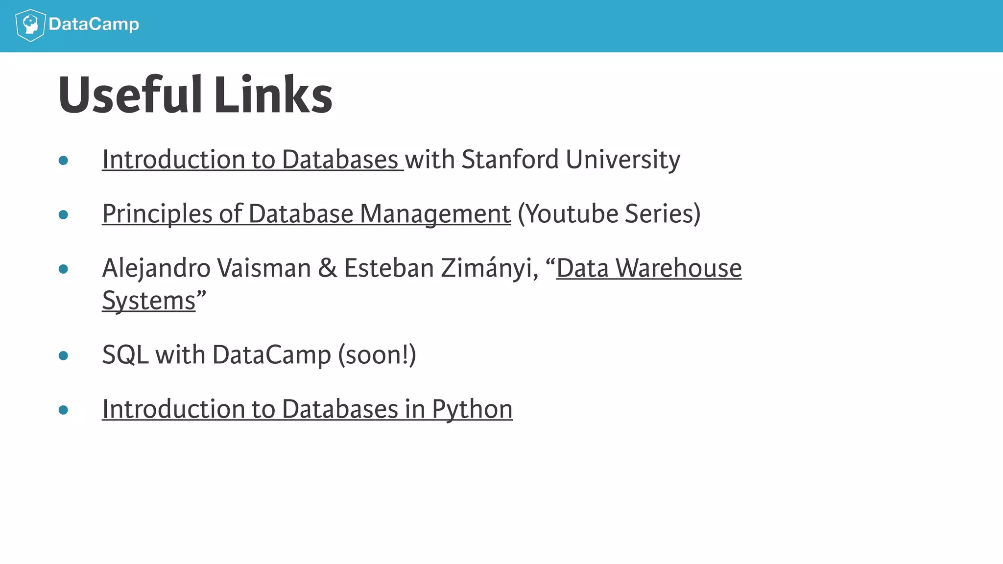 Useful Links ● Introduction to Databases with Stanford University ● Principles of Database Management (Youtube Series) ● Alejandro Vaisman & Esteban Zimányi, “Data Warehouse Systems” ● SQL with DataCamp (soon!) ● Introduction to Databases in Python 