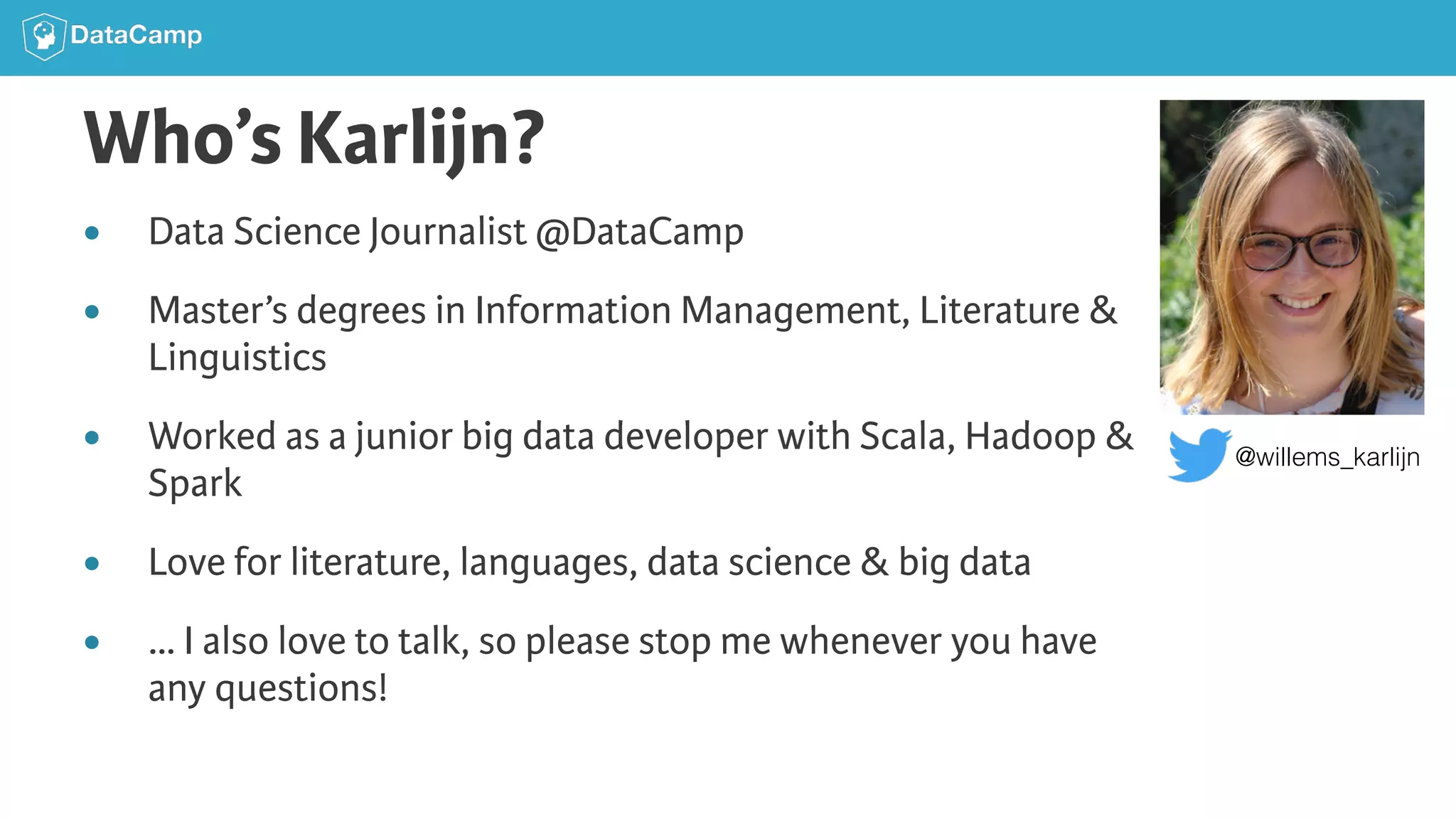 Who’s Karlijn? ● Data Science Journalist @DataCamp ● Master’s degrees in Information Management, Literature & Linguistics ● Worked as a junior big data developer with Scala, Hadoop & Spark ● Love for literature, languages, data science & big data ● … I also love to talk, so please stop me whenever you have any questions! @willems_karlijn 