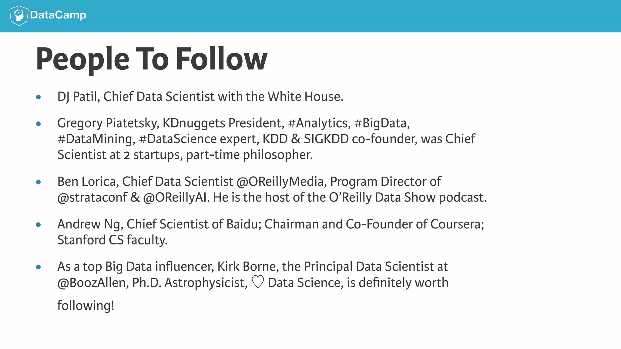 People To Follow ● DJ Patil, Chief Data Scientist with the White House. ● Gregory Piatetsky, KDnuggets President, #Analytics, #BigData, #DataMining, #DataScience expert, KDD & SIGKDD co-founder, was Chief Scientist at 2 startups, part-time philosopher. ● Ben Lorica, Chief Data Scientist @OReillyMedia, Program Director of @strataconf & @OReillyAI. He is the host of the O’Reilly Data Show podcast. ● Andrew Ng, Chief Scientist of Baidu; Chairman and Co-Founder of Coursera; Stanford CS faculty. ● As a top Big Data inﬂuencer, Kirk Borne, the Principal Data Scientist at @BoozAllen, Ph.D. Astrophysicist, ♡ Data Science, is deﬁnitely worth following! 