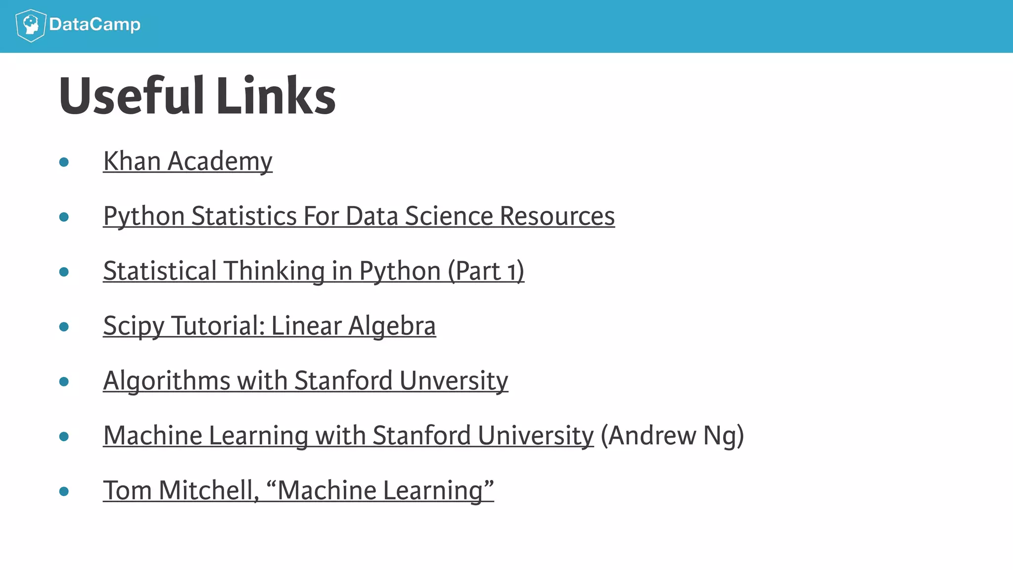 Useful Links ● Khan Academy ● Python Statistics For Data Science Resources ● Statistical Thinking in Python (Part 1) ● Scipy Tutorial: Linear Algebra ● Algorithms with Stanford Unversity ● Machine Learning with Stanford University (Andrew Ng) ● Tom Mitchell, “Machine Learning” 