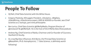 People To Follow
● DJ Patil, Chief Data Scientist with the White House.
● Gregory Piatetsky, KDnuggets President, #Analytics, #BigData,
#DataMining, #DataScience expert, KDD & SIGKDD co-founder, was Chief
Scientist at 2 startups, part-time philosopher.
● Ben Lorica, Chief Data Scientist @OReillyMedia, Program Director of
@strataconf & @OReillyAI. He is the host of the O’Reilly Data Show podcast.
● Andrew Ng, Chief Scientist of Baidu; Chairman and Co-Founder of Coursera;
Stanford CS faculty.
● As a top Big Data inﬂuencer, Kirk Borne, the Principal Data Scientist at
@BoozAllen, Ph.D. Astrophysicist, ♡ Data Science, is deﬁnitely worth
following!
 