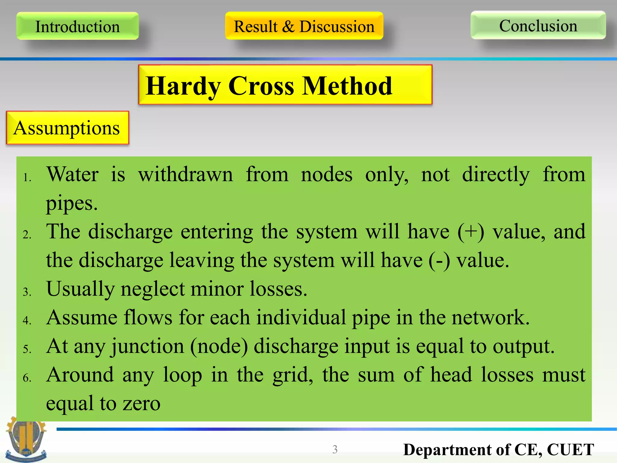 Department of CE, CUET3
Introduction Result & Discussion Conclusion
Hardy Cross Method
Assumptions
1. Water is withdrawn from nodes only, not directly from
pipes.
2. The discharge entering the system will have (+) value, and
the discharge leaving the system will have (-) value.
3. Usually neglect minor losses.
4. Assume flows for each individual pipe in the network.
5. At any junction (node) discharge input is equal to output.
6. Around any loop in the grid, the sum of head losses must
equal to zero
 