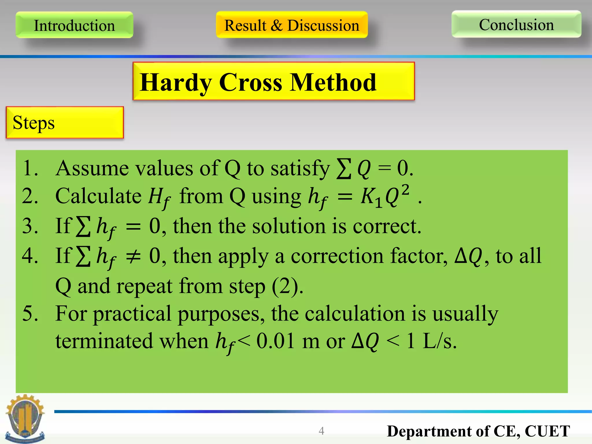 Department of CE, CUET4
Introduction Result & Discussion Conclusion
Hardy Cross Method
Steps
1. Assume values of Q to satisfy 𝑄 = 0.
2. Calculate 𝐻𝑓 from Q using ℎ 𝑓 = 𝐾1 𝑄2
.
3. If ℎ 𝑓 = 0, then the solution is correct.
4. If ℎ 𝑓 ≠ 0, then apply a correction factor, ∆𝑄, to all
Q and repeat from step (2).
5. For practical purposes, the calculation is usually
terminated when ℎ 𝑓< 0.01 m or ∆𝑄 < 1 L/s.
 
