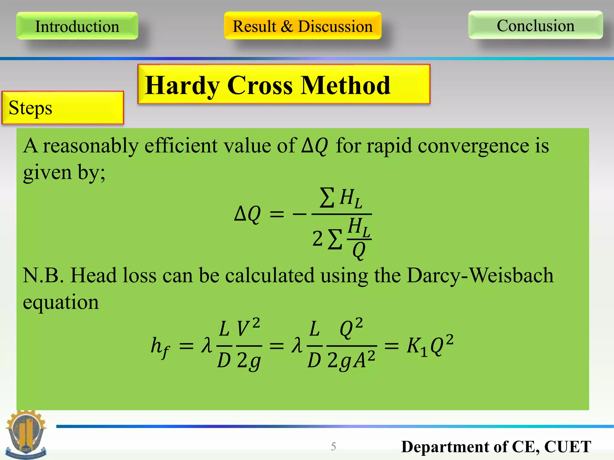 Department of CE, CUET5
Introduction Result & Discussion Conclusion
Hardy Cross Method
Steps
A reasonably efficient value of ∆𝑄 for rapid convergence is
given by;
∆𝑄 = −
𝐻𝐿
2
𝐻𝐿
𝑄
N.B. Head loss can be calculated using the Darcy-Weisbach
equation
ℎ 𝑓 = 𝜆
𝐿
𝐷
𝑉2
2𝑔
= 𝜆
𝐿
𝐷
𝑄2
2𝑔𝐴2
= 𝐾1 𝑄2
 
