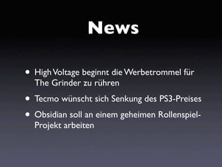 News

• High Voltage beginnt die Werbetrommel für
  The Grinder zu rühren
• Tecmo wünscht sich Senkung des PS3-Preises
• Obsidian soll an einem geheimen Rollenspiel-
  Projekt arbeiten
 