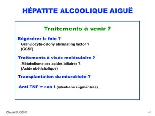 HÉPATITE ALCOOLIQUE AIGUË
Traitements à venir ?
Régénérer le foie ? 
Granulocyte-colony stimulating factor ? 
(GCSF)
Traitements à visée moléculaire ? 
Métabolisme des acides biliaires ? 
(Acide obéticholique)
Transplantation du microbiote ?
 
Anti-TNF = non ! (infections augmentées)
Claude EUGÈNE 47
 