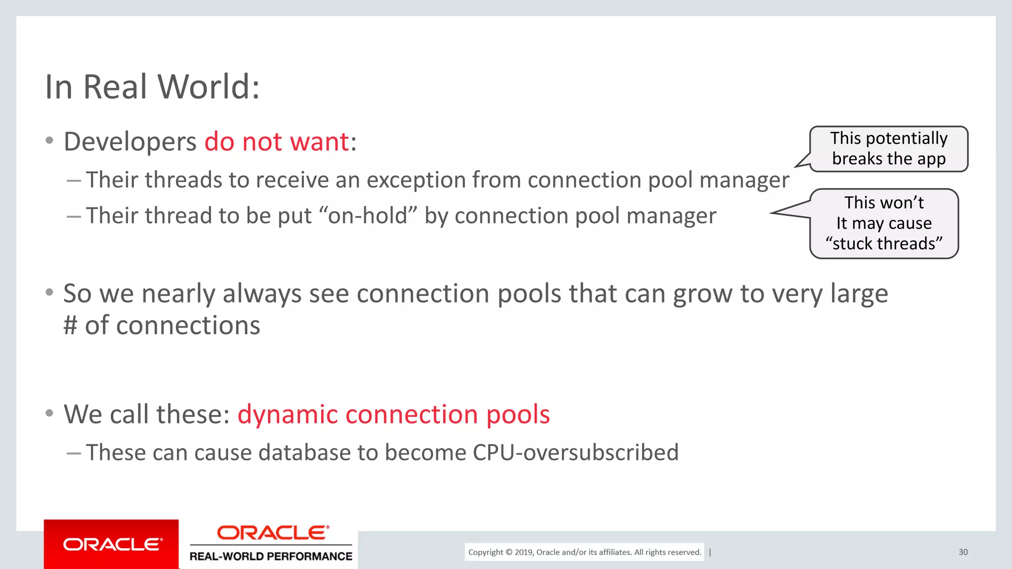 Copyright © 2017, Oracle and/or its affiliates. All rights reserved. | In Real World: • Developers do not want: – Their threads to receive an exception from connection pool manager – Their thread to be put “on-hold” by connection pool manager • So we nearly always see connection pools that can grow to very large # of connections • We call these: dynamic connection pools – These can cause database to become CPU-oversubscribed 30 This potentially breaks the app This won’t It may cause “stuck threads” 