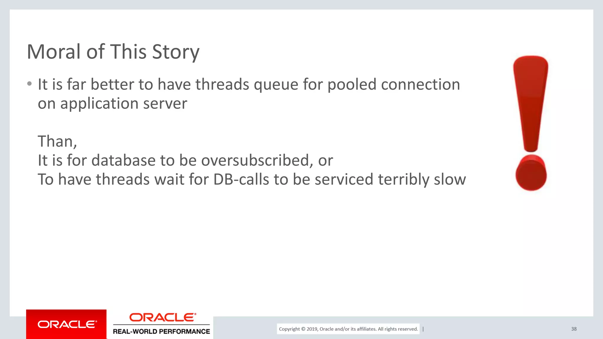 Copyright © 2017, Oracle and/or its affiliates. All rights reserved. | Moral of This Story • It is far better to have threads queue for pooled connection on application server Than, It is for database to be oversubscribed, or To have threads wait for DB-calls to be serviced terribly slow 38 