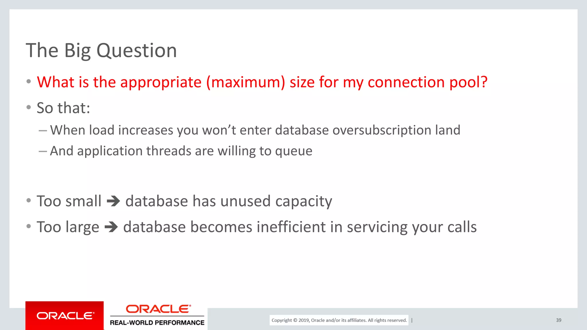 Copyright © 2017, Oracle and/or its affiliates. All rights reserved. | The Big Question • What is the appropriate (maximum) size for my connection pool? • So that: – When load increases you won’t enter database oversubscription land – And application threads are willing to queue • Too small  database has unused capacity • Too large  database becomes inefficient in servicing your calls 39 