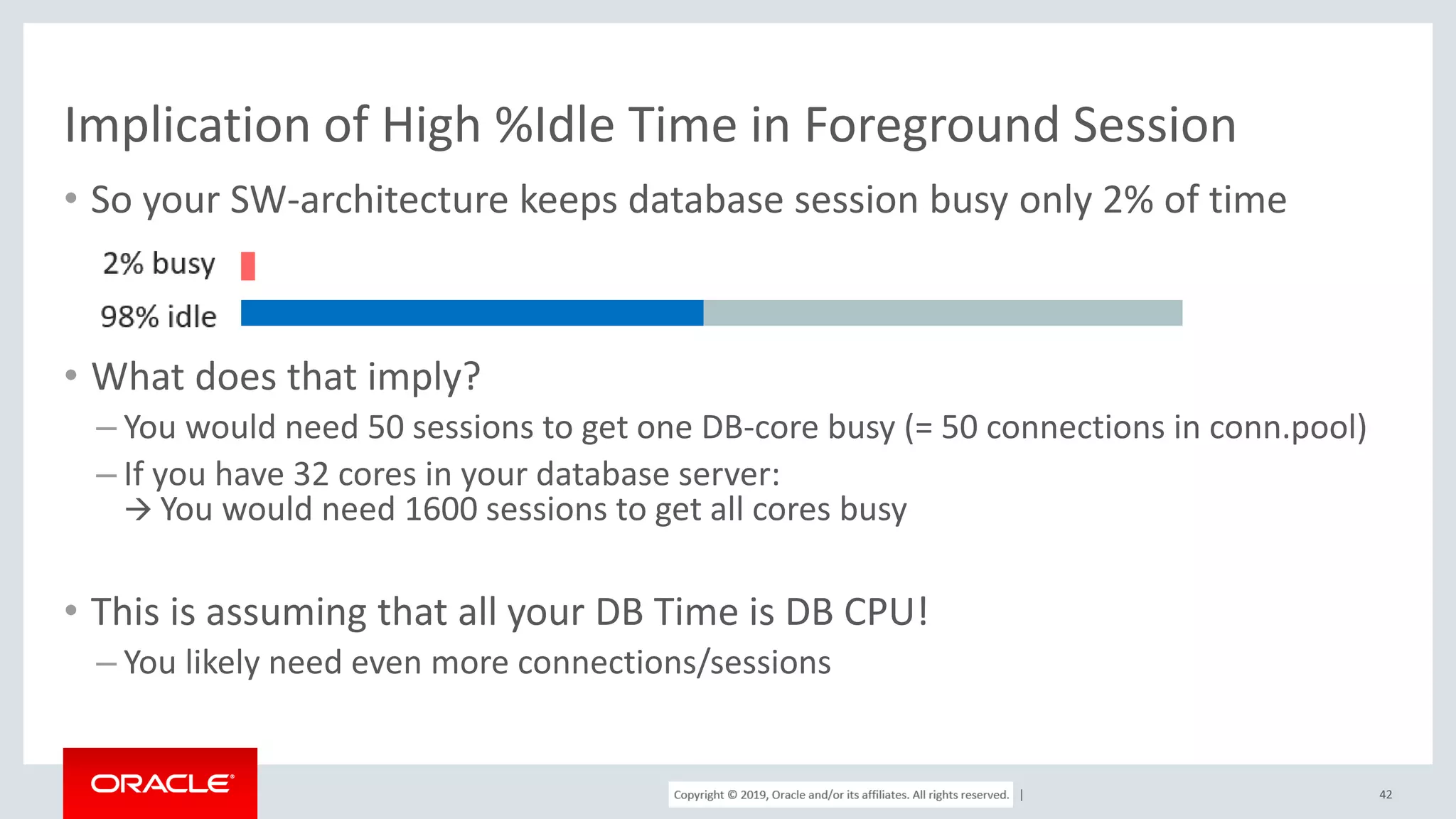 Copyright © 2017, Oracle and/or its affiliates. All rights reserved. | Implication of High %Idle Time in Foreground Session • So your SW-architecture keeps database session busy only 2% of time • What does that imply? – You would need 50 sessions to get one DB-core busy (= 50 connections in conn.pool) – If you have 32 cores in your database server:  You would need 1600 sessions to get all cores busy • This is assuming that all your DB Time is DB CPU! – You likely need even more connections/sessions 42 