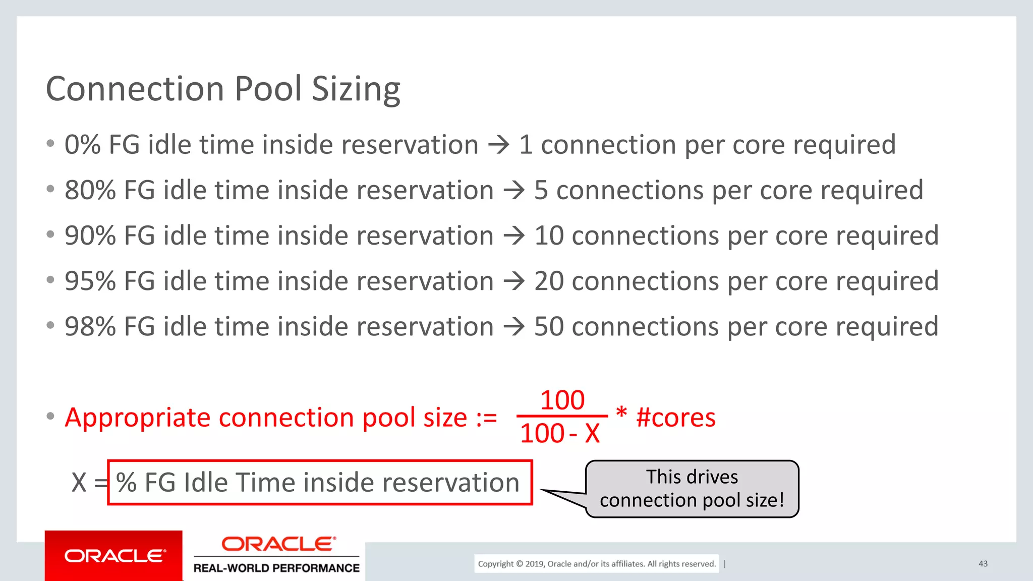 Copyright © 2017, Oracle and/or its affiliates. All rights reserved. | Connection Pool Sizing • 0% FG idle time inside reservation  1 connection per core required • 80% FG idle time inside reservation  5 connections per core required • 90% FG idle time inside reservation  10 connections per core required • 95% FG idle time inside reservation  20 connections per core required • 98% FG idle time inside reservation  50 connections per core required • Appropriate connection pool size := * #cores X = % FG Idle Time inside reservation 43 100 100- X This drives connection pool size! 