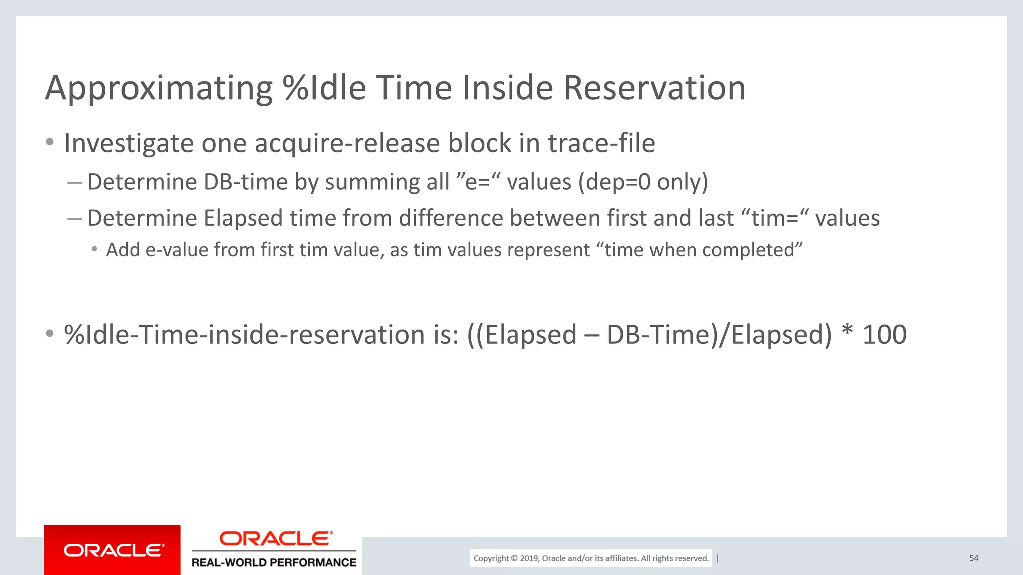 Copyright © 2017, Oracle and/or its affiliates. All rights reserved. | Approximating %Idle Time Inside Reservation • Investigate one acquire-release block in trace-file – Determine DB-time by summing all ”e=“ values (dep=0 only) – Determine Elapsed time from difference between first and last “tim=“ values • Add e-value from first tim value, as tim values represent “time when completed” • %Idle-Time-inside-reservation is: ((Elapsed – DB-Time)/Elapsed) * 100 54 