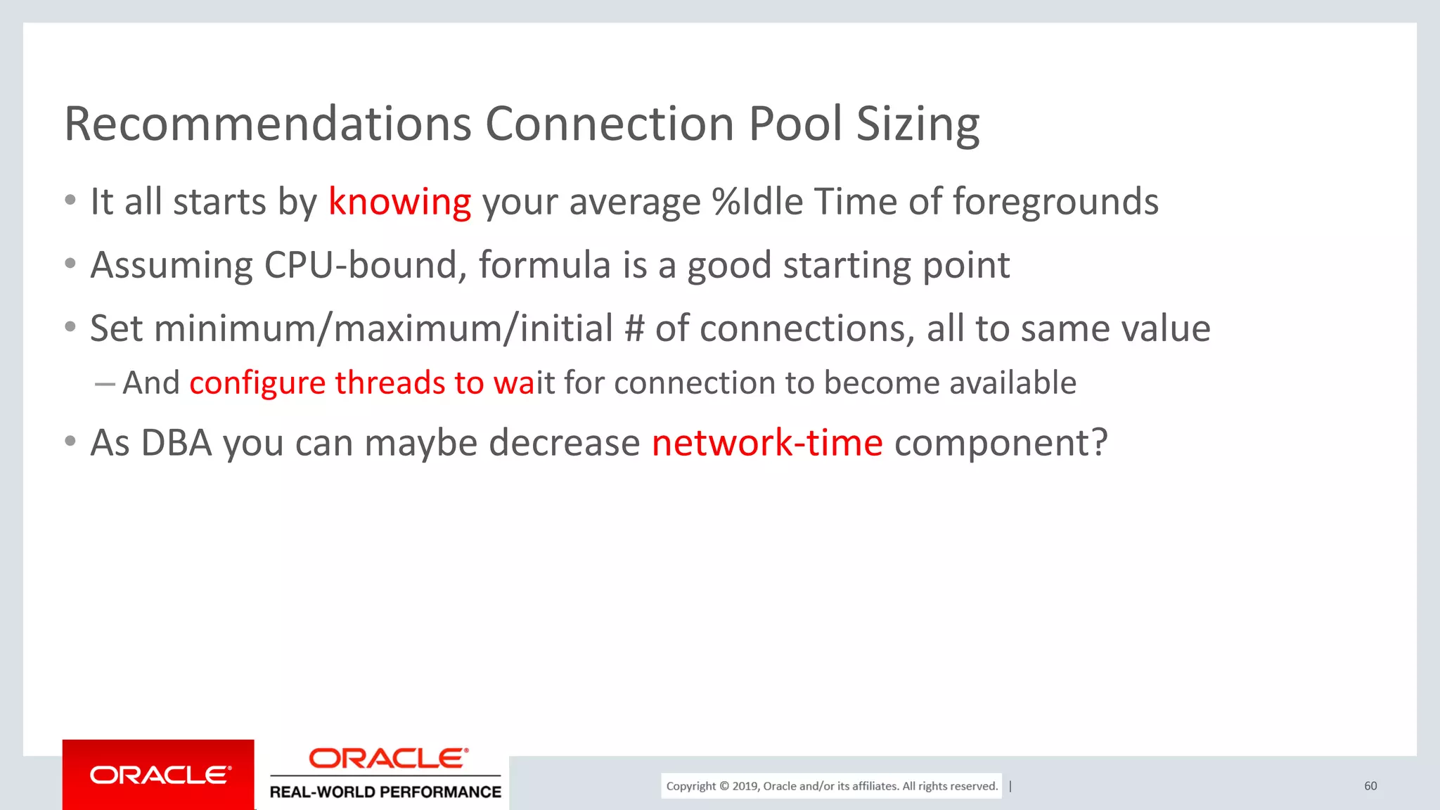 Copyright © 2017, Oracle and/or its affiliates. All rights reserved. | Recommendations Connection Pool Sizing • It all starts by knowing your average %Idle Time of foregrounds • Assuming CPU-bound, formula is a good starting point • Set minimum/maximum/initial # of connections, all to same value – And configure threads to wait for connection to become available • As DBA you can maybe decrease network-time component? 60 