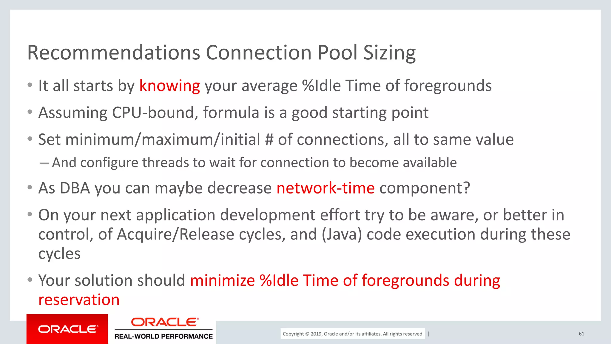 Copyright © 2017, Oracle and/or its affiliates. All rights reserved. | Recommendations Connection Pool Sizing • It all starts by knowing your average %Idle Time of foregrounds • Assuming CPU-bound, formula is a good starting point • Set minimum/maximum/initial # of connections, all to same value – And configure threads to wait for connection to become available • As DBA you can maybe decrease network-time component? • On your next application development effort try to be aware, or better in control, of Acquire/Release cycles, and (Java) code execution during these cycles • Your solution should minimize %Idle Time of foregrounds during reservation 61 