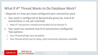 Copyright © 2017, Oracle and/or its affiliates. All rights reserved. |
What If 4th Thread Wants to Do Database Work?
• Depends on how you have configured your connection pool
A. Your pool is configured to dynamically grow (or, max # of
connections is not yet reached)
1. New 4th connection created and handed out to thread T1
B. Your pool has reached max # of connections configured
Two options:
2. Your thread will get Java exception
3. Your thread will be put to sleep, until connection becomes available
27
 