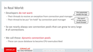 Copyright © 2017, Oracle and/or its affiliates. All rights reserved. |
In Real World:
• Developers do not want:
– Their threads to receive an exception from connection pool manager
– Their thread to be put “on-hold” by connection pool manager
• So we nearly always see connection pools that can grow to very large
# of connections
• We call these: dynamic connection pools
– These can cause database to become CPU-oversubscribed
30
This potentially
breaks the app
This won’t
It may cause
“stuck threads”
 