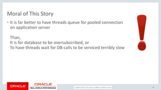 Copyright © 2017, Oracle and/or its affiliates. All rights reserved. |
Moral of This Story
• It is far better to have threads queue for pooled connection
on application server
Than,
It is for database to be oversubscribed, or
To have threads wait for DB-calls to be serviced terribly slow
38
 