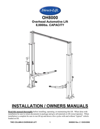 OH8000
                              Overhead Automotive Lift
                                8,000lbs. CAPACITY




    INSTALLATION / OWNERS MANUALS
Read this manual thoroughly before installing, operating, or maintaining this lift. When done with
installation be sure to return documents to package and give all materials to lift owner/operator. When
installation is complete be sure to run lift up and down a few cycles with and without “typical” vehicle
loaded on lift.
  TWO COLUMN 8 OVERHEAD LIFT                         1                        IN50003 Rev. C 03/03/2008
 