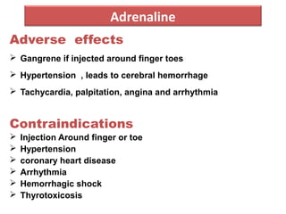 Adrenaline
Adverse effects
 Gangrene if injected around finger toes
 Hypertension , leads to cerebral hemorrhage
 Tachycardia, palpitation, angina and arrhythmia
Contraindications
 Injection Around finger or toe
 Hypertension
 coronary heart disease
 Arrhythmia
 Hemorrhagic shock
 Thyrotoxicosis
 