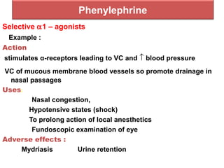 Phenylephrine
Selective α1 – agonists
Example :
Action
stimulates α-receptors leading to VC and ↑ blood pressure
VC of mucous membrane blood vessels so promote drainage in
nasal passages
Uses:
Nasal congestion,
Hypotensive states (shock)
To prolong action of local anesthetics
Fundoscopic examination of eye
Adverse effects :
Mydriasis Urine retention
 