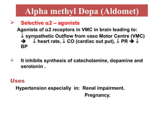 Alpha methyl Dopa (Aldomet)
 Selective α2 – agonists
Agonists of α2 receptors in VMC in brain leading to:
↓ sympathetic Outflow from vaso Motor Centre (VMC)
 ↓ heart rate, ↓ CO (cardiac out put), ↓ PR  ↓
BP
 It inhibits synthesis of catecholamine, dopamine and
serotonin .
Uses
Hypertension especially in: Renal impairment.
Pregnancy.
 