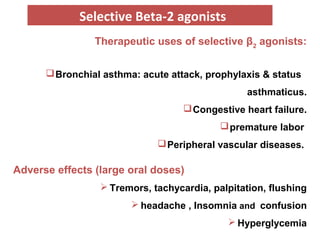 Therapeutic uses of selective β2
agonists:
Bronchial asthma: acute attack, prophylaxis & status
asthmaticus.
Congestive heart failure.
premature labor
Peripheral vascular diseases.
Adverse effects (large oral doses)
 Tremors, tachycardia, palpitation, flushing
 headache , Insomnia and confusion
 Hyperglycemia
Selective Beta-2 agonists
 
